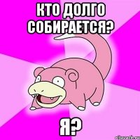 кто долго собирается? я?