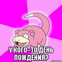  у кого–то день пождения?