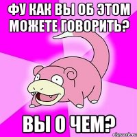 фу как вы об этом можете говорить? вы о чем?