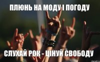 ПЛЮНЬ НА МОДУ І ПОГОДУ СЛУХАЙ РОК - ЦІНУЙ СВОБОДУ