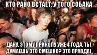 кто рано встает, у того собака дану, этому приколу уже 4 года. ты думаешь это смешно? это правда)