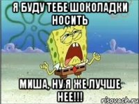 я буду тебе шоколадки носить миша, ну я же лучше нее!!!