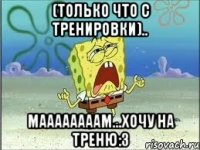 (только что с тренировки).. маааааааам...хочу на треню:3