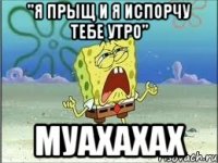 "я прыщ и я испорчу тебе утро" муахахах