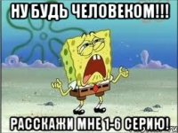 ну будь человеком!!! расскажи мне 1-6 серию!