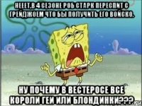 нееет,в 4 сезоне роб старк переспит с грейджоем что бы получить его войско. ну почему в вестеросе все короли геи или блондинки???