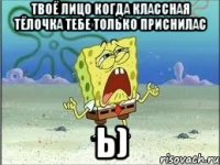 твоё лицо когда классная тёлочка тебе только приснилас ь)