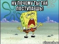 ну почему ты так поступаешь! 