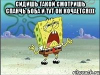 сидишь такой смотришь спанчь боба и тут он кочается((( 