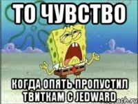 то чувство когда опять пропустил твиткам с jedward