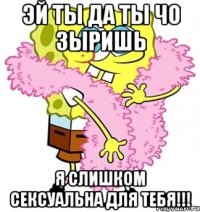 эй ты да ты чо зыришь я слишком сексуальна для тебя!!!