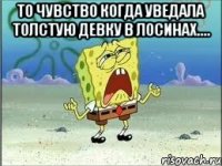 то чувство когда уведала толстую девку в лосинах.... 