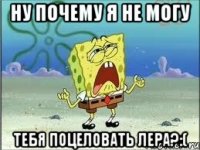 ну почему я не могу тебя поцеловать лера?:(