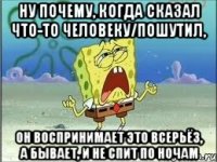 ну почему, когда сказал что-то человеку/пошутил, он воспринимает это всерьёз, а бывает, и не спит по ночам