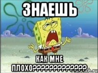 знаешь как мне плохо???