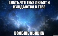 знать,что тебя любят и нуждаются в тебе вообще вышка