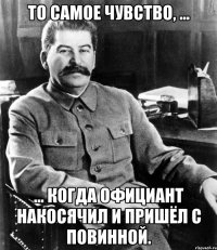 то самое чувство, ... ... когда официант накосячил и пришёл с повинной.