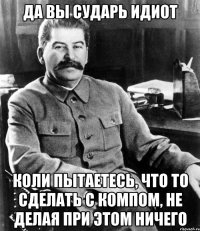 да вы сударь идиот коли пытаетесь, что то сделать с компом, не делая при этом ничего