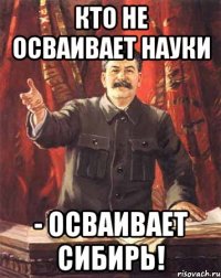 кто не осваивает науки - осваивает сибирь!