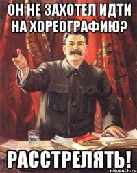 он не захотел идти на хореографию? расстрелять!