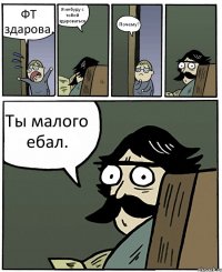 ФТ здарова. Я небуду с тобой здароваться. Почему? Ты малого ебал.