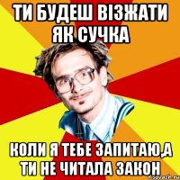 ти будеш візжати як сучка коли я тебе запитаю,а ти не читала закон