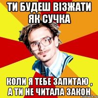 ти будеш візжати як сучка коли я тебе запитаю , а ти не читала закон