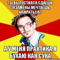 ты выпустился,сдаёшь экзамены,мечтаешь нажраться? а у меня практика,я бухаю как сука