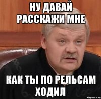 ну давай расскажи мне как ты по рельсам ходил