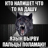 кто напишет что то на дашу язык вырву пальцы поламаю!