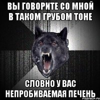 вы говорите со мной в таком грубом тоне словно у вас непробиваемая печень