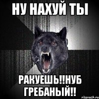 ну нахуй ты ракуешь!!нуб гребаный!!