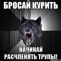 бросай курить начинай расчленять трупы!