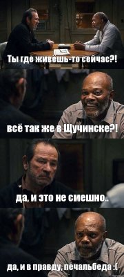 Ты где живёшь-то сейчас?! всё так же в Щучинске?! да, и это не смешно.. да, и в правду, печальбеда :(