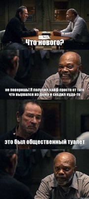 Что нового? не поверишь! Я получил кайф просто от того что вырвался из дома и сходил куда-то это был общественный туалет 