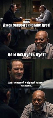 Джек закрой окно,мне дует! да и пох пусть дует! А ты смешной и чёрный как моя какашка.... 