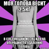 моя голова весит 2,5кг в следующий месяц иду на операцию по удалению головы