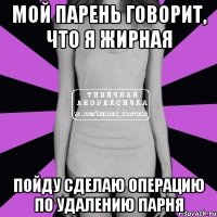 мой парень говорит, что я жирная пойду сделаю операцию по удалению парня