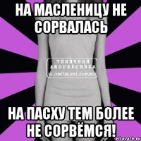 на масленицу не сорвалась на пасху тем более не сорвёмся!