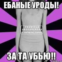 ебаные уроды! за та убью!!