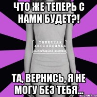 что же теперь с нами будет?! та, вернись, я не могу без тебя...