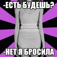 -есть будешь? -нет я бросила