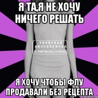 я та,я не хочу ничего решать я хочу,чтобы флу продавали без рецепта