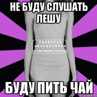 не буду слушать лешу буду пить чай