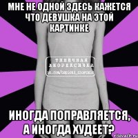 мне не одной здесь кажется что девушка на этой картинке иногда поправляется, а иногда худеет?