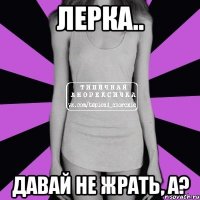 лерка.. давай не жрать, а?