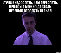 лучше недоспать, чем переспать. недосып можно доспать. пересып отоспать нельзя. 