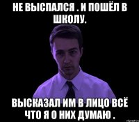 не выспался . и пошёл в школу. высказал им в лицо всё что я о них думаю .