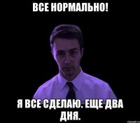 все нормально! я все сделаю. еще два дня.