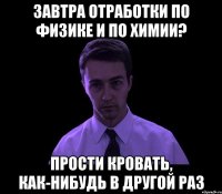 завтра отработки по физике и по химии? прости кровать, как-нибудь в другой раз